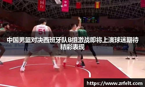 中国男篮对决西班牙队B组激战即将上演球迷期待精彩表现